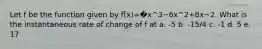 Let f be the function given by f(x)=�x^3−6x^2+8x−2. What is the instantaneous rate of change of f at a. -5 b. -15/4 c. -1 d. 5 e. 17