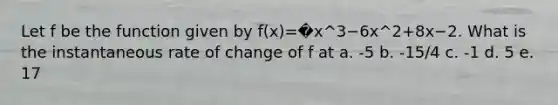 Let f be the function given by f(x)=�x^3−6x^2+8x−2. What is the instantaneous rate of change of f at a. -5 b. -15/4 c. -1 d. 5 e. 17