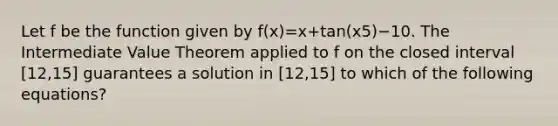 Let f be the function given by f(x)=x+tan(x5)−10. The Intermediate Value Theorem applied to f on the closed interval [12,15] guarantees a solution in [12,15] to which of the following equations?