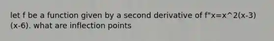 let f be a function given by a second derivative of f"x=x^2(x-3)(x-6). what are inflection points