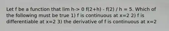 Let f be a function that lim h-> 0 f(2+h) - f(2) / h = 5. Which of the following must be true 1) f is continuous at x=2 2) f is differentiable at x=2 3) the derivative of f is continuous at x=2