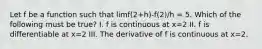 Let f be a function such that limf(2+h)-f(2)/h = 5. Which of the following must be true? I. f is continuous at x=2 II. f is differentiable at x=2 III. The derivative of f is continuous at x=2.