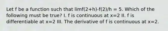 Let f be a function such that limf(2+h)-f(2)/h = 5. Which of the following must be true? I. f is continuous at x=2 II. f is differentiable at x=2 III. The derivative of f is continuous at x=2.