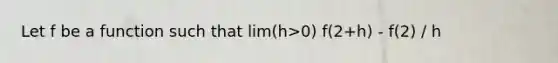 Let f be a function such that lim(h>0) f(2+h) - f(2) / h