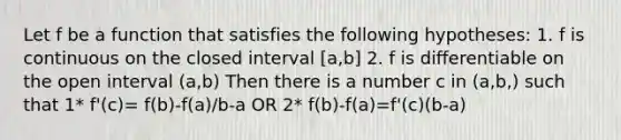 Let f be a function that satisfies the following hypotheses: 1. f is continuous on the closed interval [a,b] 2. f is differentiable on the open interval (a,b) Then there is a number c in (a,b,) such that 1* f'(c)= f(b)-f(a)/b-a OR 2* f(b)-f(a)=f'(c)(b-a)