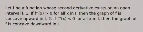 Let f be a function whose second derivative exists on an open interval I. 1. If f''(x) > 0 for all x in I, then the graph of f is concave upward in I. 2. If f''(x) < 0 for all x in I, then the graph of f is concave downward in I.