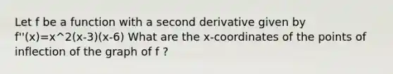 Let f be a function with a second derivative given by f''(x)=x^2(x-3)(x-6) What are the x-coordinates of the points of inflection of the graph of f ?