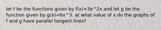 let f be the functions given by f(x)=3e^2x and let g be the function given by g(x)=6x^3. at what value of x do the graphs of f and g have parallel tangent lines?