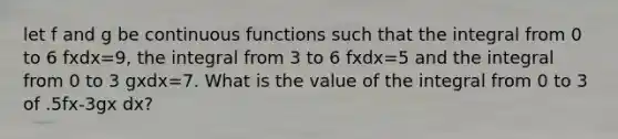 let f and g be continuous functions such that the integral from 0 to 6 fxdx=9, the integral from 3 to 6 fxdx=5 and the integral from 0 to 3 gxdx=7. What is the value of the integral from 0 to 3 of .5fx-3gx dx?