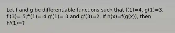 Let f and g be differentiable functions such that f(1)=4, g(1)=3, f'(3)=-5,f'(1)=-4,g'(1)=-3 and g'(3)=2. If h(x)=f(g(x)), then h'(1)=?