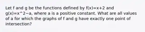 Let f and g be the functions defined by f(x)=x+2 and g(x)=x^2−a, where a is a positive constant. What are all values of a for which the graphs of f and g have exactly one point of intersection?