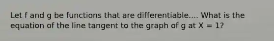 Let f and g be functions that are differentiable.... What is the equation of the line tangent to the graph of g at X = 1?