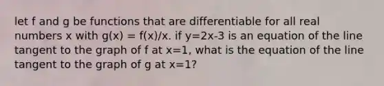 let f and g be functions that are differentiable for all real numbers x with g(x) = f(x)/x. if y=2x-3 is an equation of the line tangent to the graph of f at x=1, what is the equation of the line tangent to the graph of g at x=1?