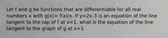 Let f and g be functions that are differentiable for all real numbers x with g(x)= f(x)/x. If y=2x-3 is an equation of the line tangent to the rap of f at x=1, what is the equation of the line tangent to the graph of g at x=1