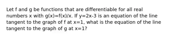 Let f and g be functions that are differentiable for all real numbers x with g(x)=f(x)/x. If y=2x-3 is an equation of the line tangent to the graph of f at x=1, what is the equation of the line tangent to the graph of g at x=1?