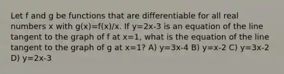 Let f and g be functions that are differentiable for all real numbers x with g(x)=f(x)/x. If y=2x-3 is an equation of the line tangent to the graph of f at x=1, what is the equation of the line tangent to the graph of g at x=1? A) y=3x-4 B) y=x-2 C) y=3x-2 D) y=2x-3