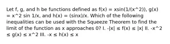 Let f, g, and h be functions defined as f(x) = xsin(1/(x^2)), g(x) = x^2 sin 1/x, and h(x) = (sinx)/x. Which of the following inequalities can be used with the Squeeze Theorem to find the limit of the function as x approaches 0? I. -|x| ≤ f(x) ≤ |x| II. -x^2 ≤ g(x) ≤ x^2 III. -x ≤ h(x) ≤ x