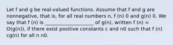 Let f and g be real-valued functions. Assume that f and g are nonnegative, that is, for all real numbers n, f (n) 0 and g(n) 0. We say that f (n) is ____________________ of g(n), written f (n) = O(g(n)), if there exist positive constants c and n0 such that f (n) cg(n) for all n n0.