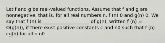 Let f and g be real-valued functions. Assume that f and g are nonnegative, that is, for all real numbers n, f (n) 0 and g(n) 0. We say that f (n) is ____________________ of g(n), written f (n) = O(g(n)), if there exist positive constants c and n0 such that f (n) cg(n) for all n n0 .