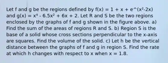 Let f and g be the regions defined by f(x) = 1 + x + e^(x²-2x) and g(x) = x⁴ - 6.5x² + 6x + 2. Let R and S be the two regions enclosed by the graphs of f and g shown in the figure above. a) Find the sum of the areas of regions R and S. b) Region S is the base of a solid whose cross sections perpendicular to the x-axis are squares. Find the volume of the solid. c) Let h be the vertical distance between the graphs of f and g in region S. Find the rate at which h changes with respect to x when x = 1.8.