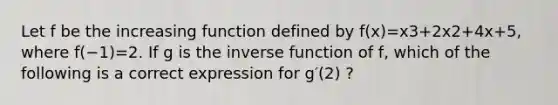 Let f be the increasing function defined by f(x)=x3+2x2+4x+5, where f(−1)=2. If g is the inverse function of f, which of the following is a correct expression for g′(2) ?