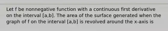 Let f be nonnegative function with a continuous first derivative on the interval [a,b]. The area of the surface generated when the graph of f on the interval [a,b] is revolved around the x-axis is