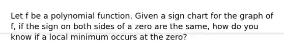 Let f be a polynomial function. Given a sign chart for the graph of f, if the sign on both sides of a zero are the same, how do you know if a local minimum occurs at the zero?