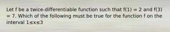 Let f be a twice-differentiable function such that f(1) = 2 and f(3) = 7. Which of the following must be true for the function f on the interval 1≤x≤3