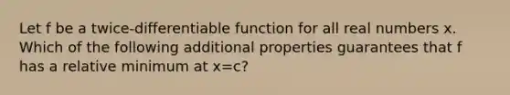 Let f be a twice-differentiable function for all real numbers x. Which of the following additional properties guarantees that f has a relative minimum at x=c?