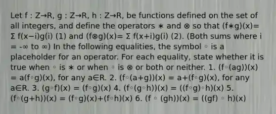 Let f : Z→R, g : Z→R, h : Z→R, be functions defined on the set of all integers, and define the operators ∗ and ⊗ so that (f∗g)(x)= Σ f(x−i)g(i) (1) and (f⊗g)(x)= Σ f(x+i)g(i) (2). (Both sums where i = -∞ to ∞) In the following equalities, the symbol ◦ is a placeholder for an operator. For each equality, state whether it is true when ◦ is ∗ or when ◦ is ⊗ or both or neither. 1. (f◦(ag))(x) = a(f◦g)(x), for any a∈R. 2. (f◦(a+g))(x) = a+(f◦g)(x), for any a∈R. 3. (g◦f)(x) = (f◦g)(x) 4. (f◦(g◦h))(x) = ((f◦g)◦h)(x) 5. (f◦(g+h))(x) = (f◦g)(x)+(f◦h)(x) 6. (f ◦ (gh))(x) = ((gf) ◦ h)(x)