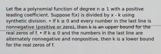 Let fbe a polynomial function of degree n ≥ 1 with a positive leading coefficient. Suppose f(x) is divided by x - k using synthetic division. • If k ≥ 0 and every number in the last line is nonnegative (positive or zero), then k is an upper bound for the real zeros of f. • If k ≤ 0 and the numbers in the last line are alternately nonnegative and nonpositive, then k is a lower bound for the real zeros of f.