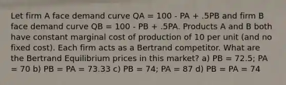 Let firm A face demand curve QA = 100 - PA + .5PB and firm B face demand curve QB = 100 - PB + .5PA. Products A and B both have constant marginal cost of production of 10 per unit (and no fixed cost). Each firm acts as a Bertrand competitor. What are the Bertrand Equilibrium prices in this market? a) PB = 72.5; PA = 70 b) PB = PA = 73.33 c) PB = 74; PA = 87 d) PB = PA = 74