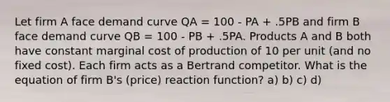 Let firm A face demand curve QA = 100 - PA + .5PB and firm B face demand curve QB = 100 - PB + .5PA. Products A and B both have constant marginal cost of production of 10 per unit (and no fixed cost). Each firm acts as a Bertrand competitor. What is the equation of firm B's (price) reaction function? a) b) c) d)