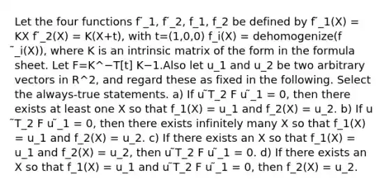 Let the four functions f ̃_1, f ̃_2, f_1, f_2 be defined by f ̃_1(X) = KX f ̃_2(X) = K(X+t), with t=(1,0,0) f_i(X) = dehomogenize(f ̃_i(X)), where K is an intrinsic matrix of the form in the formula sheet. Let F=K^−T[t] K−1.Also let u_1 and u_2 be two arbitrary vectors in R^2, and regard these as fixed in the following. Select the always-true statements. a) If u ̃T_2 F u ̃_1 = 0, then there exists at least one X so that f_1(X) = u_1 and f_2(X) = u_2. b) If u ̃T_2 F u ̃_1 = 0, then there exists infinitely many X so that f_1(X) = u_1 and f_2(X) = u_2. c) If there exists an X so that f_1(X) = u_1 and f_2(X) = u_2, then u ̃T_2 F u ̃_1 = 0. d) If there exists an X so that f_1(X) = u_1 and u ̃T_2 F u ̃_1 = 0, then f_2(X) = u_2.