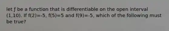 let ƒ be a function that is differentiable on the open interval (1,10). If f(2)=-5, f(5)=5 and f(9)=-5, which of the following must be true?