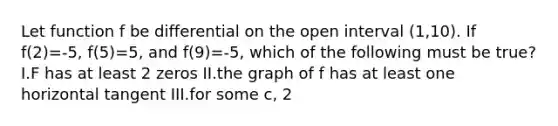 Let function f be differential on the open interval (1,10). If f(2)=-5, f(5)=5, and f(9)=-5, which of the following must be true? I.F has at least 2 zeros II.the graph of f has at least one horizontal tangent III.for some c, 2<c<5, f(c)=3