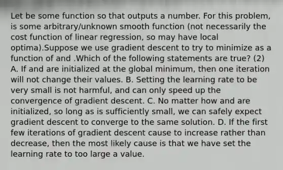 Let be some function so that outputs a number. For this problem, is some arbitrary/unknown smooth function (not necessarily the cost function of linear regression, so may have local optima).Suppose we use gradient descent to try to minimize as a function of and .Which of the following statements are true? (2) A. If and are initialized at the global minimum, then one iteration will not change their values. B. Setting the learning rate to be very small is not harmful, and can only speed up the convergence of gradient descent. C. No matter how and are initialized, so long as is sufficiently small, we can safely expect gradient descent to converge to the same solution. D. If the first few iterations of gradient descent cause to increase rather than decrease, then the most likely cause is that we have set the learning rate to too large a value.