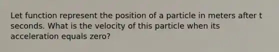 Let function represent the position of a particle in meters after t seconds. What is the velocity of this particle when its acceleration equals zero?