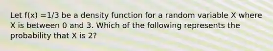 Let f(x) =1/3 be a density function for a random variable X where X is between 0 and 3. Which of the following represents the probability that X is 2?