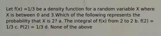 Let f(x) =1/3 be a density function for a random variable X where X is between 0 and 3.Which of the following represents the probability that X is 2? a. The integral of f(x) from 2 to 2 b. f(2) = 1/3 c. P(2) = 1/3 d. None of the above