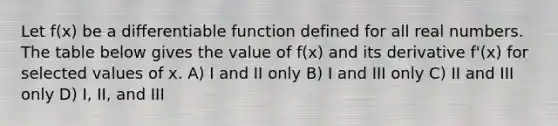 Let f(x) be a differentiable function defined for all real numbers. The table below gives the value of f(x) and its derivative f'(x) for selected values of x. A) I and II only B) I and III only C) II and III only D) I, II, and III