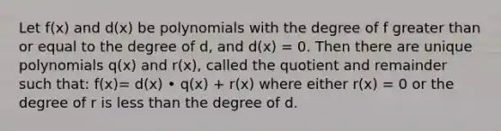 Let f(x) and d(x) be polynomials with the degree of f greater than or equal to the degree of d, and d(x) = 0. Then there are unique polynomials q(x) and r(x), called the quotient and remainder such that: f(x)= d(x) • q(x) + r(x) where either r(x) = 0 or the degree of r is less than the degree of d.