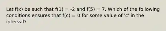 Let f(x) be such that f(1) = -2 and f(5) = 7. Which of the following conditions ensures that f(c) = 0 for some value of 'c' in the interval?