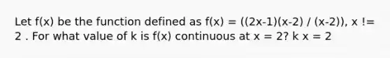 Let f(x) be the function defined as f(x) = ((2x-1)(x-2) / (x-2)), x != 2 . For what value of k is f(x) continuous at x = 2? k x = 2