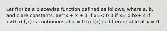 Let f(x) be a piecewise function defined as follows, where a, b, and c are constants: ae^x + x + 1 if x= 0 a) f(x) is continuous at x = 0 b) f(x) is differentiable at x = 0