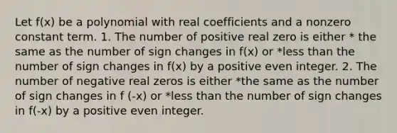 Let f(x) be a polynomial with real coefficients and a nonzero constant term. 1. The number of positive real zero is either * the same as the number of sign changes in f(x) or *less than the number of sign changes in f(x) by a positive even integer. 2. The number of negative real zeros is either *the same as the number of sign changes in f (-x) or *less than the number of sign changes in f(-x) by a positive even integer.