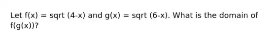 Let f(x) = sqrt (4-x) and g(x) = sqrt (6-x). What is the domain of f(g(x))?