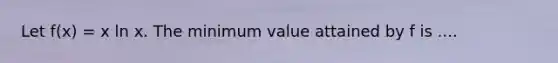 Let f(x) = x ln x. The minimum value attained by f is ....