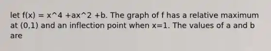 let f(x) = x^4 +ax^2 +b. The graph of f has a relative maximum at (0,1) and an inflection point when x=1. The values of a and b are