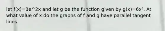 let f(x)=3e^2x and let g be the function given by g(x)=6x³. At what value of x do the graphs of f and g have parallel tangent lines